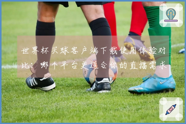 世界杯买球客户端下载使用体验对比：哪个平台更适合你的直播需求？