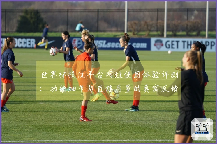 世界杯投注平台网址使用体验评测：功能细节与直播质量的真实反馈